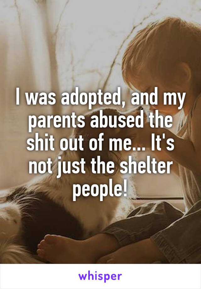 I was adopted, and my parents abused the shit out of me... It's not just the shelter people!