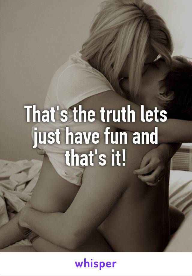 That's the truth lets just have fun and that's it!