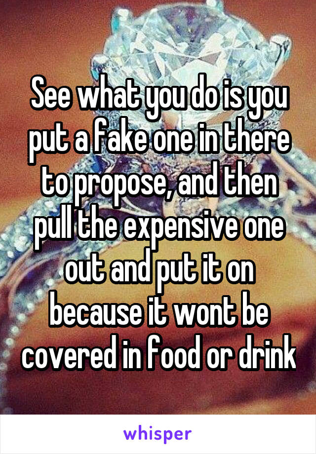 See what you do is you put a fake one in there to propose, and then pull the expensive one out and put it on because it wont be covered in food or drink