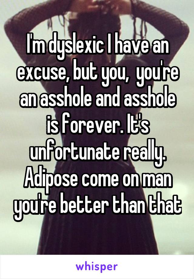 I'm dyslexic I have an excuse, but you,  you're an asshole and asshole is forever. It's unfortunate really. Adipose come on man you're better than that 