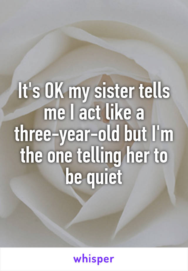 It's OK my sister tells me I act like a three-year-old but I'm the one telling her to be quiet