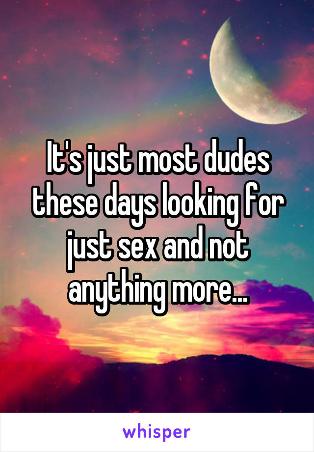 It's just most dudes these days looking for just sex and not anything more...