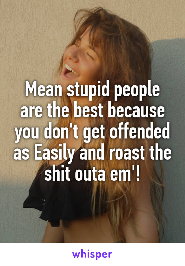 Mean stupid people are the best because you don't get offended as Easily and roast the shit outa em'!