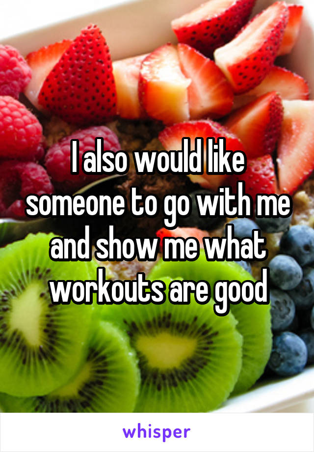 I also would like someone to go with me and show me what workouts are good