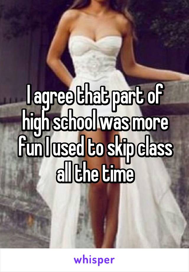 I agree that part of high school was more fun I used to skip class all the time