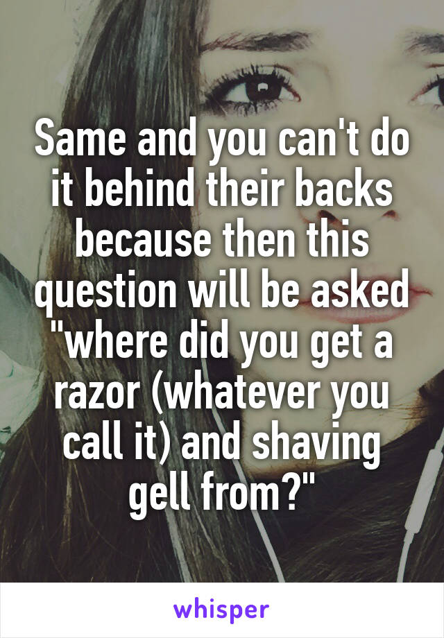 Same and you can't do it behind their backs because then this question will be asked "where did you get a razor (whatever you call it) and shaving gell from?"