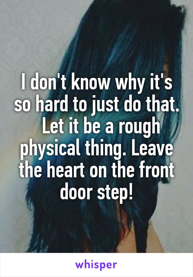 I don't know why it's so hard to just do that.   Let it be a rough physical thing. Leave the heart on the front door step!