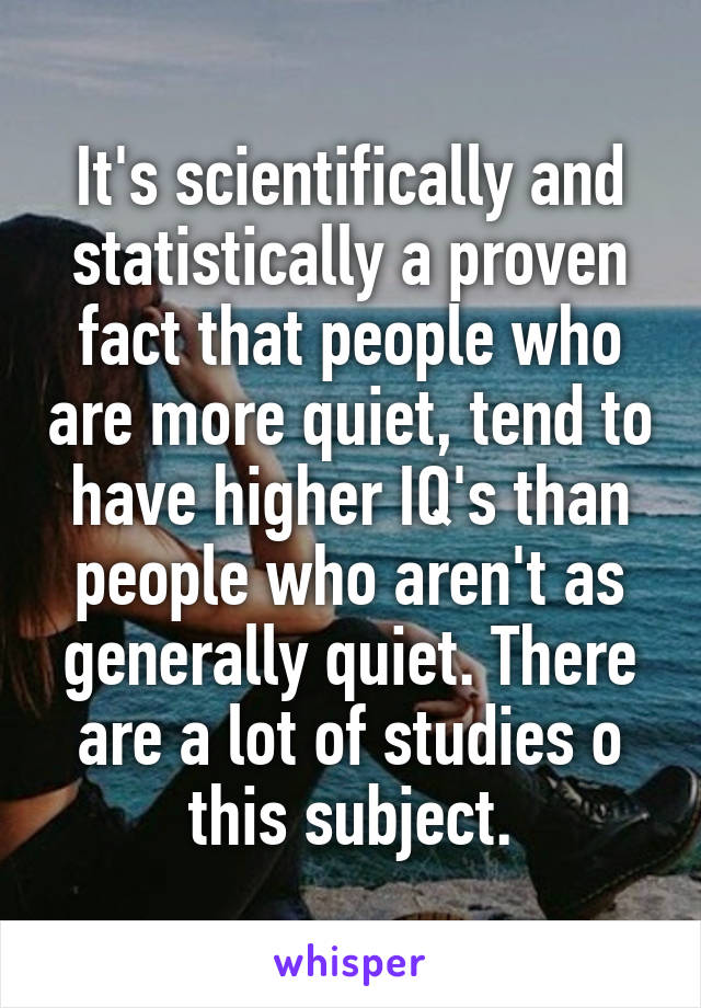 It's scientifically and statistically a proven fact that people who are more quiet, tend to have higher IQ's than people who aren't as generally quiet. There are a lot of studies o this subject.