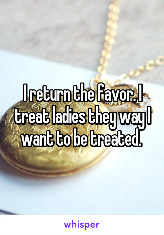 I return the favor. I treat ladies they way I want to be treated. 