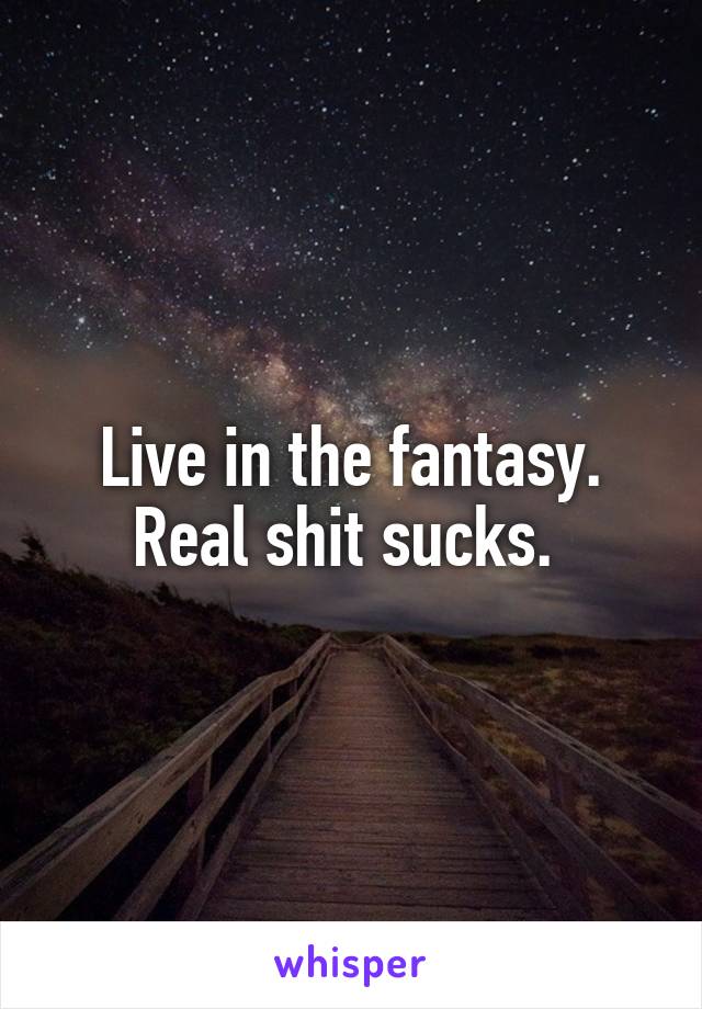 Live in the fantasy. Real shit sucks. 