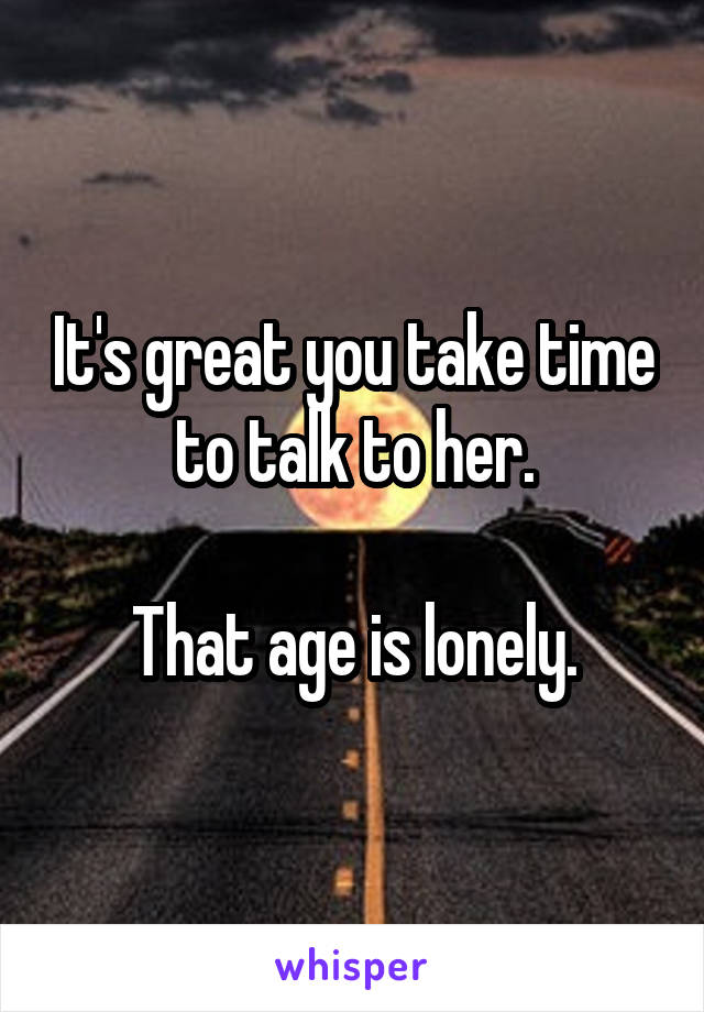 It's great you take time to talk to her.

That age is lonely.