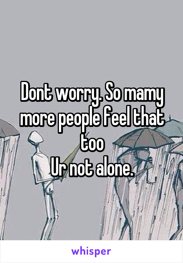 Dont worry. So mamy more people feel that too
Ur not alone.