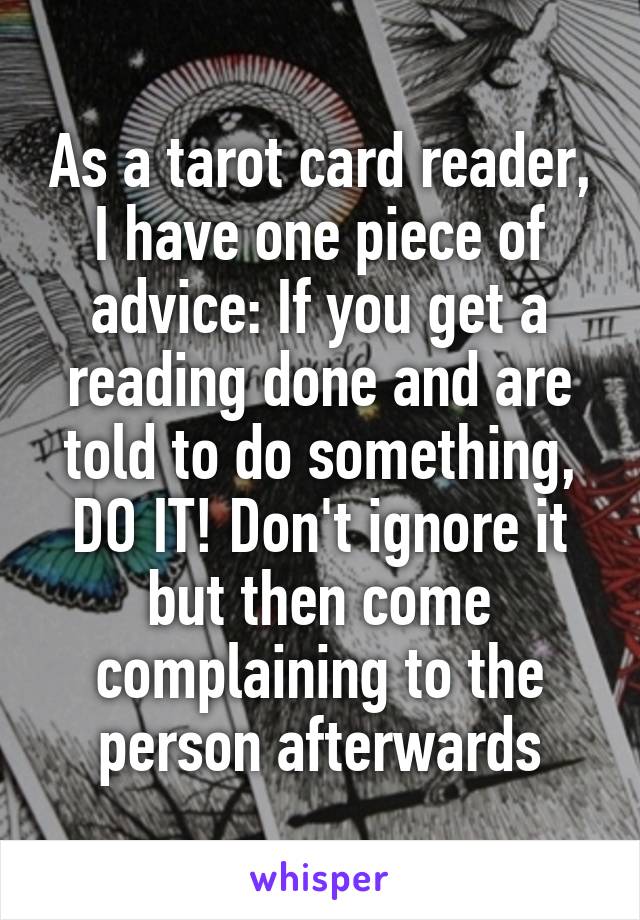 As a tarot card reader, I have one piece of advice: If you get a reading done and are told to do something, DO IT! Don't ignore it but then come complaining to the person afterwards