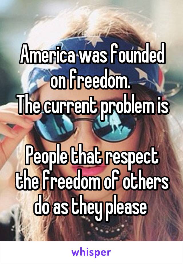 America was founded on freedom. 
The current problem is 
People that respect the freedom of others do as they please 