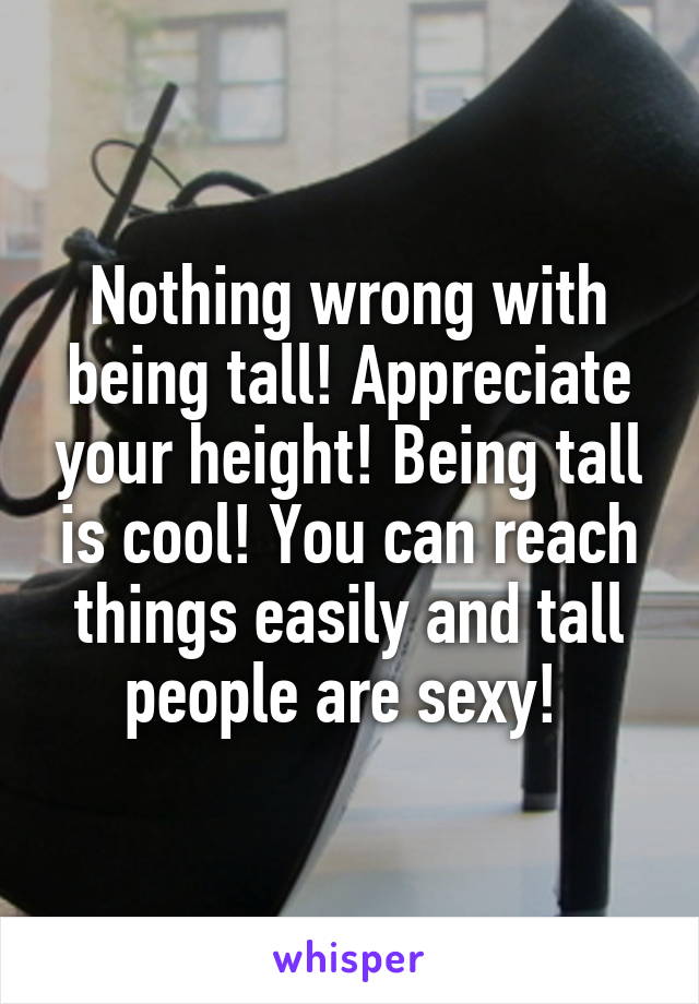 Nothing wrong with being tall! Appreciate your height! Being tall is cool! You can reach things easily and tall people are sexy! 