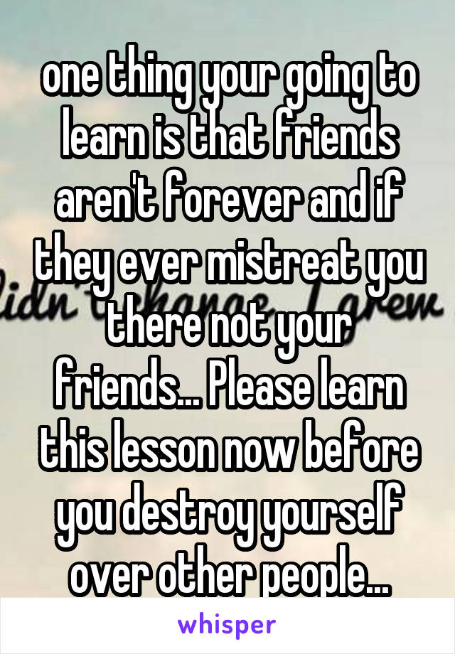 one thing your going to learn is that friends aren't forever and if they ever mistreat you there not your friends... Please learn this lesson now before you destroy yourself over other people...