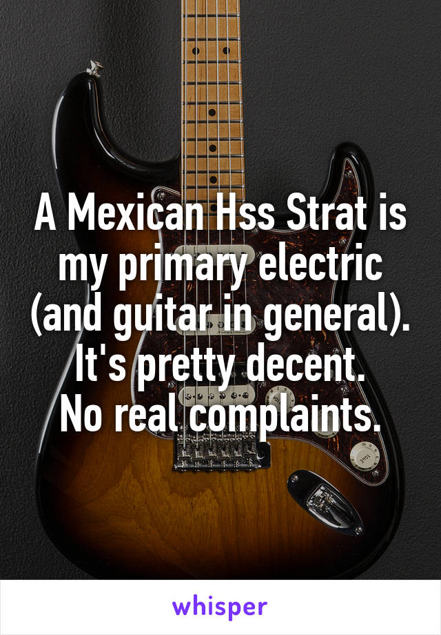 A Mexican Hss Strat is my primary electric (and guitar in general).   It's pretty decent.   No real complaints.