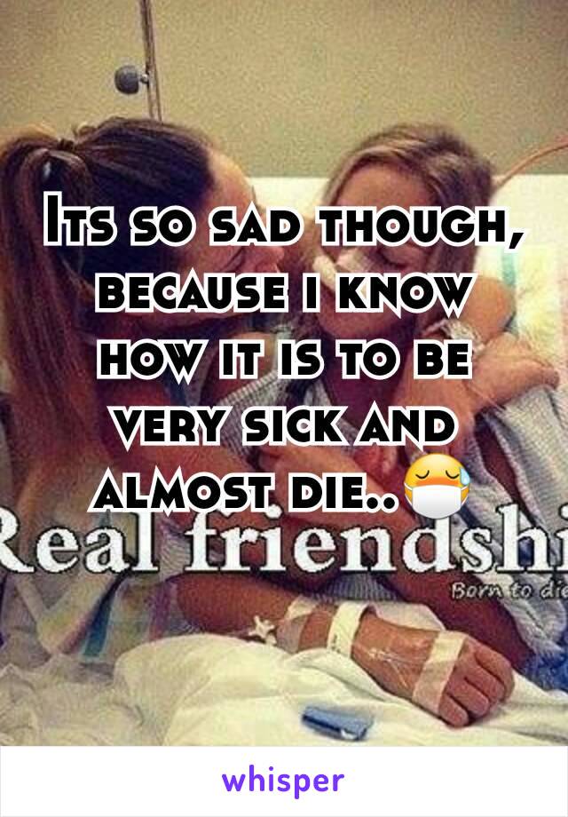 Its so sad though, because i know how it is to be very sick and almost die..😷