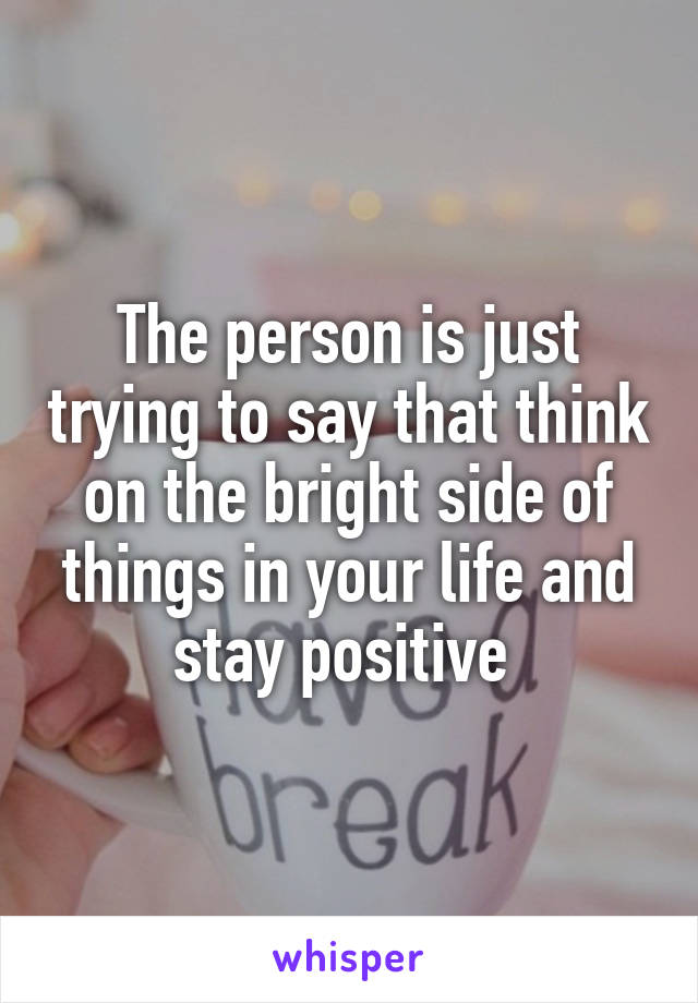 The person is just trying to say that think on the bright side of things in your life and stay positive 