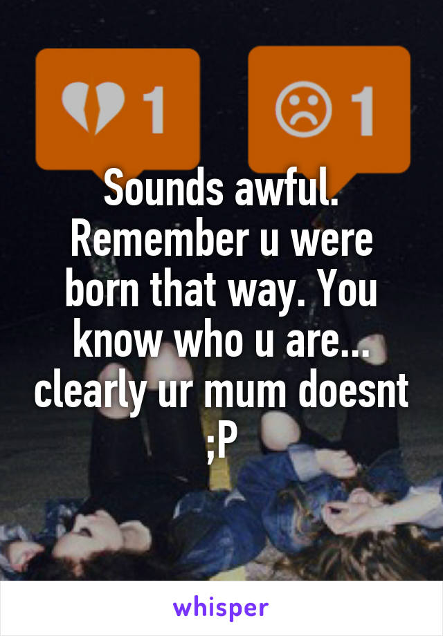 Sounds awful. Remember u were born that way. You know who u are... clearly ur mum doesnt ;P