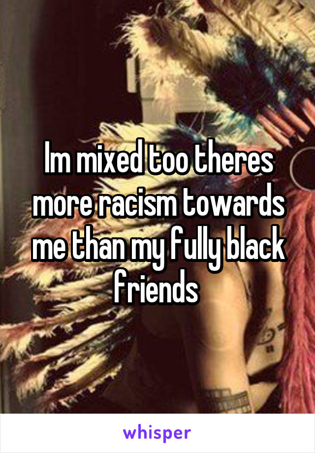 Im mixed too theres more racism towards me than my fully black friends 