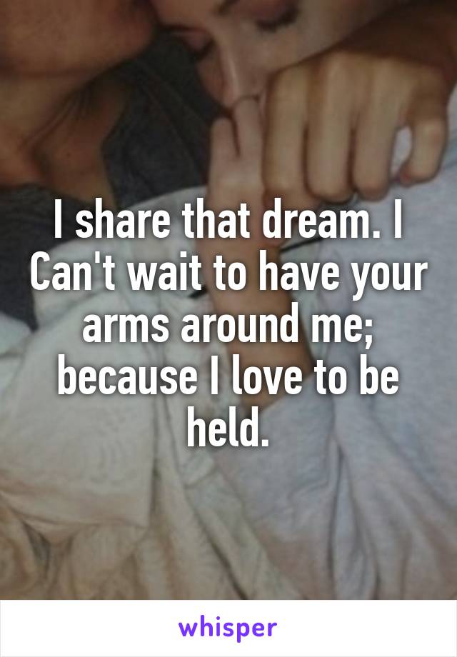 I share that dream. I Can't wait to have your arms around me; because I love to be held.