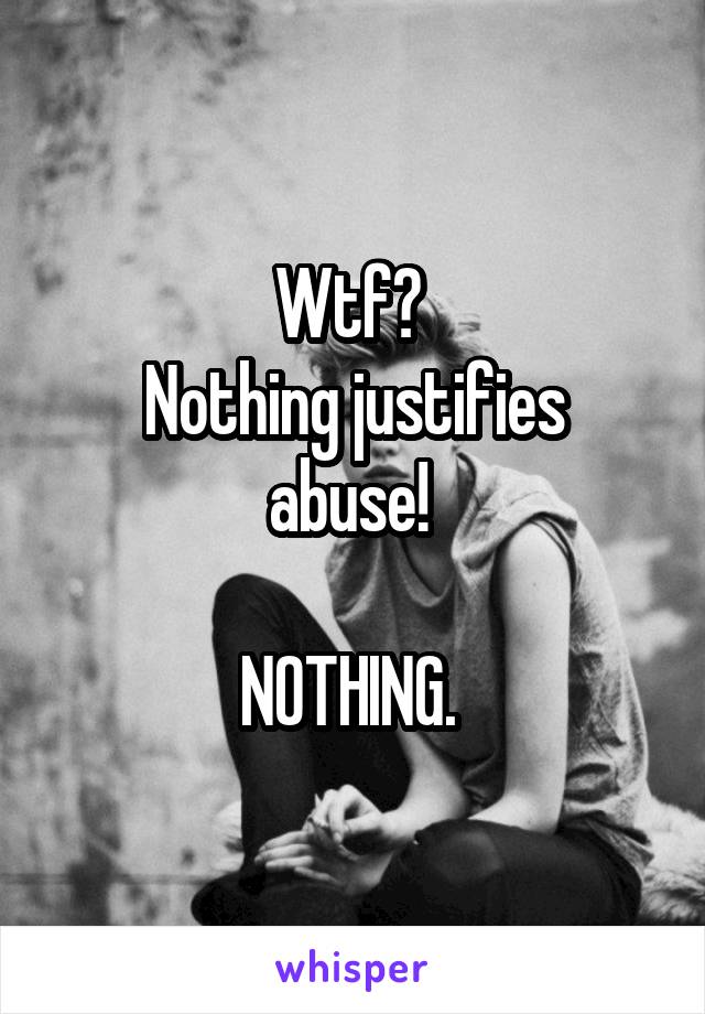 Wtf? 
Nothing justifies abuse! 

NOTHING. 