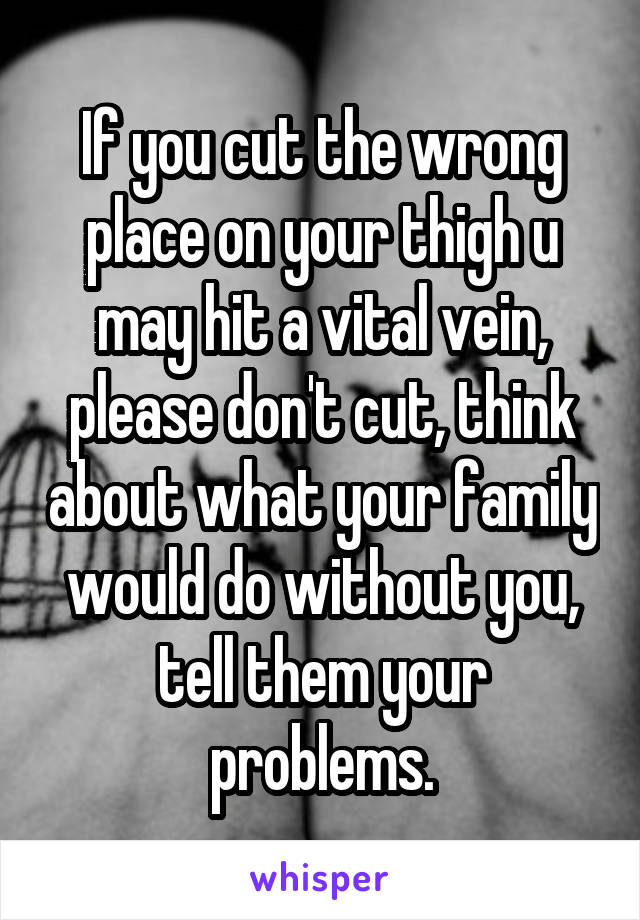 If you cut the wrong place on your thigh u may hit a vital vein, please don't cut, think about what your family would do without you, tell them your problems.