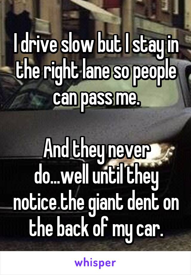 I drive slow but I stay in the right lane so people can pass me.

And they never do...well until they notice the giant dent on the back of my car.