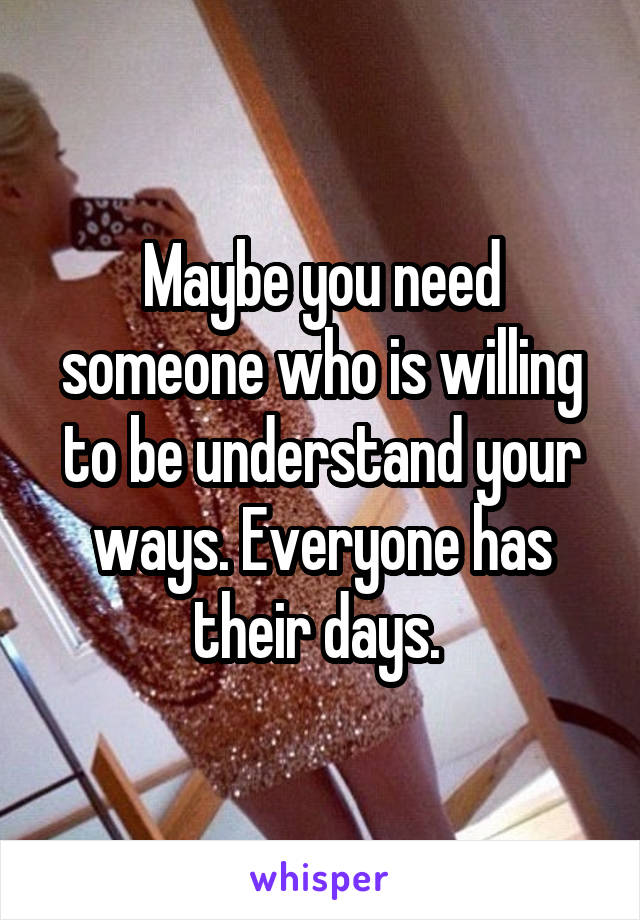 Maybe you need someone who is willing to be understand your ways. Everyone has their days. 