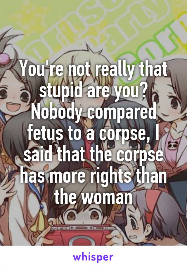 You're not really that stupid are you? Nobody compared fetus to a corpse, I said that the corpse has more rights than the woman