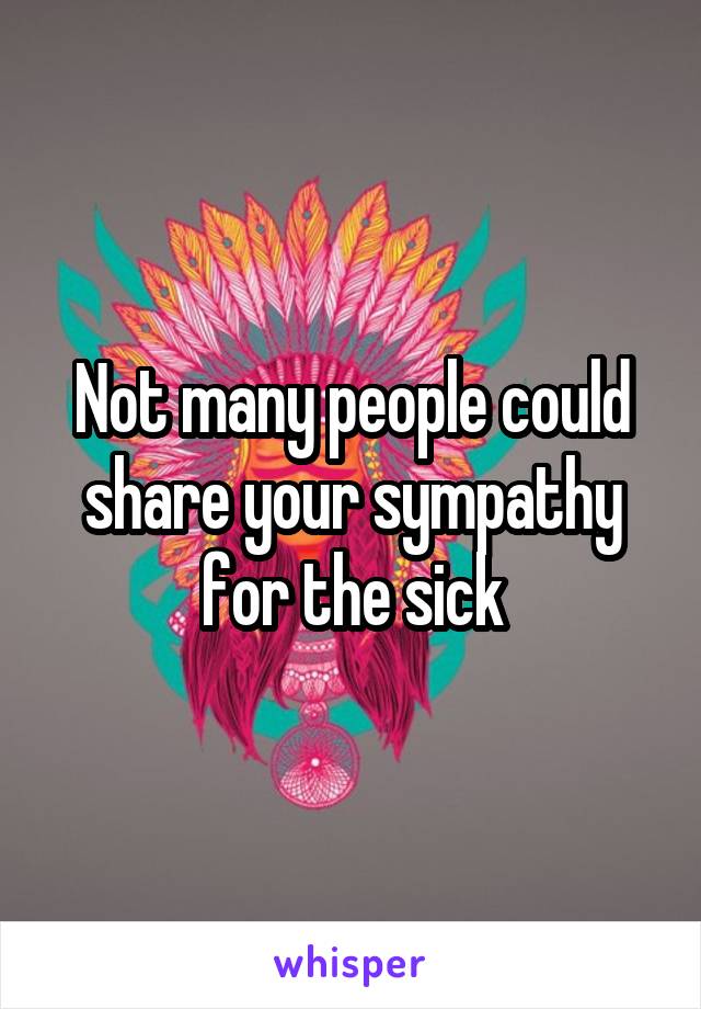 Not many people could share your sympathy for the sick