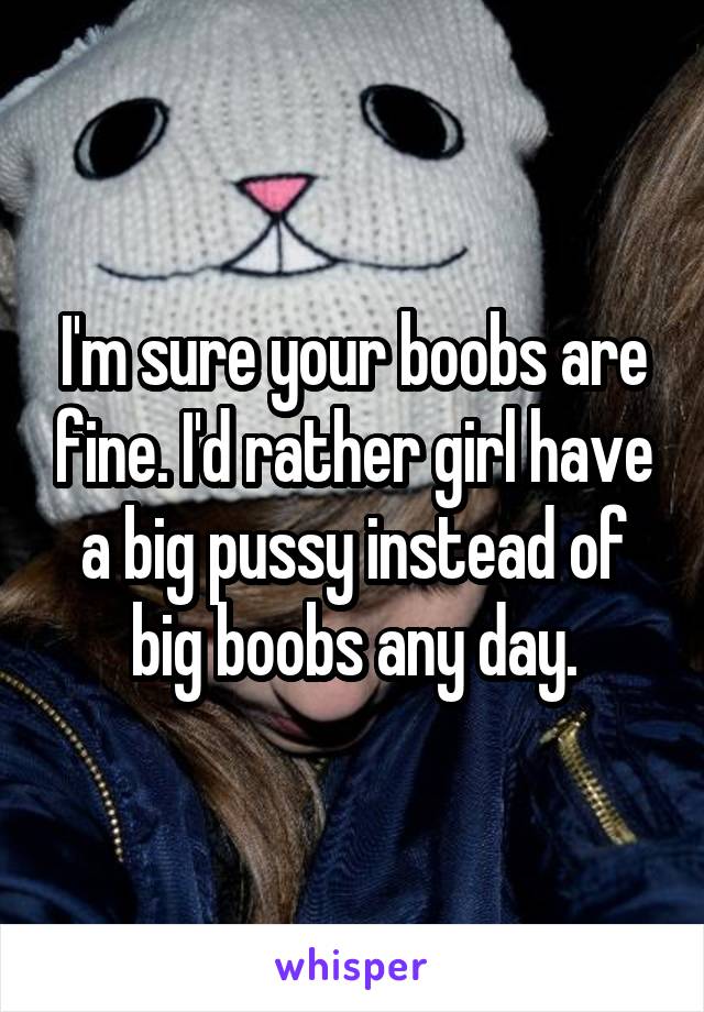 I'm sure your boobs are fine. I'd rather girl have a big pussy instead of big boobs any day.
