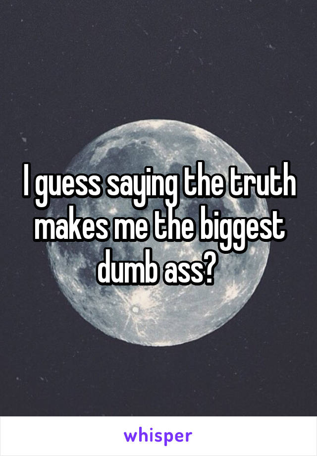 I guess saying the truth makes me the biggest dumb ass? 