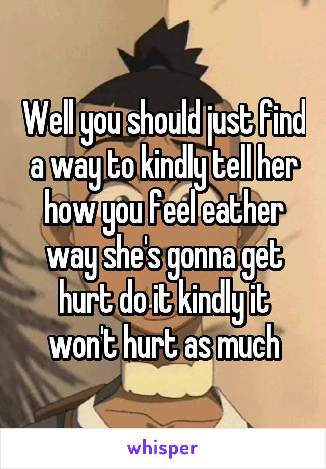 Well you should just find a way to kindly tell her how you feel eather way she's gonna get hurt do it kindly it won't hurt as much
