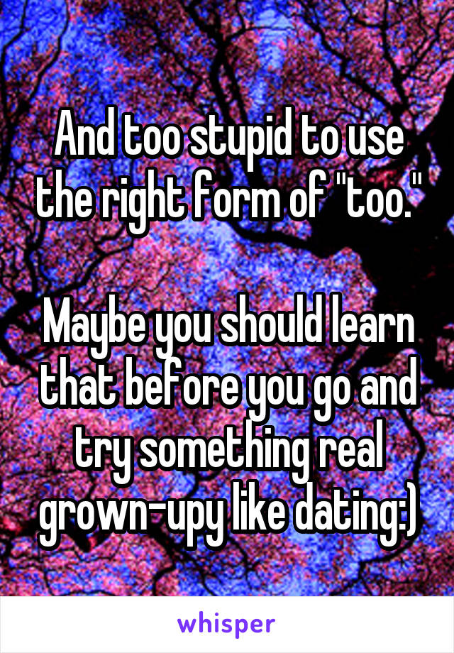 And too stupid to use the right form of "too."

Maybe you should learn that before you go and try something real grown-upy like dating:)