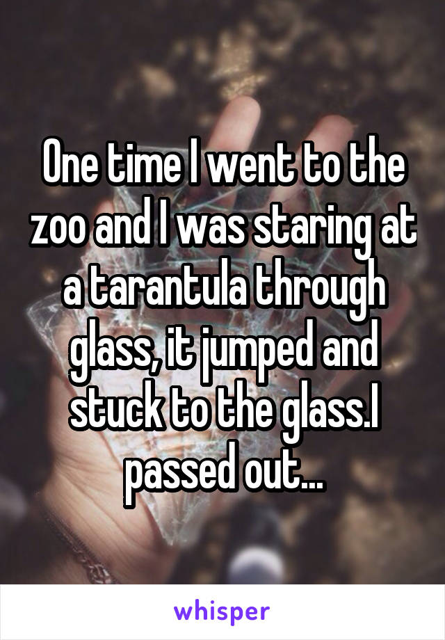 One time I went to the zoo and I was staring at a tarantula through glass, it jumped and stuck to the glass.I passed out...