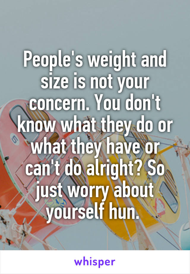 People's weight and size is not your concern. You don't know what they do or what they have or can't do alright? So just worry about yourself hun. 