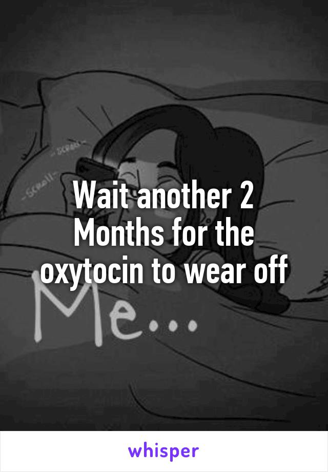 Wait another 2
Months for the oxytocin to wear off