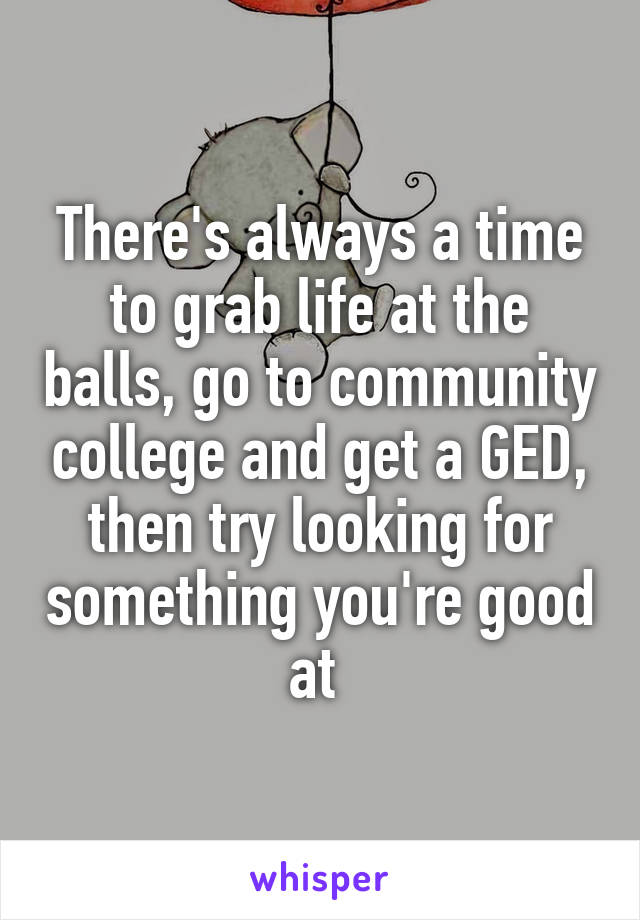 There's always a time to grab life at the balls, go to community college and get a GED, then try looking for something you're good at 