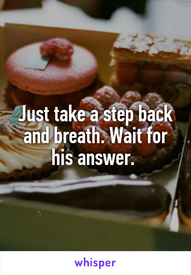 Just take a step back and breath. Wait for his answer. 