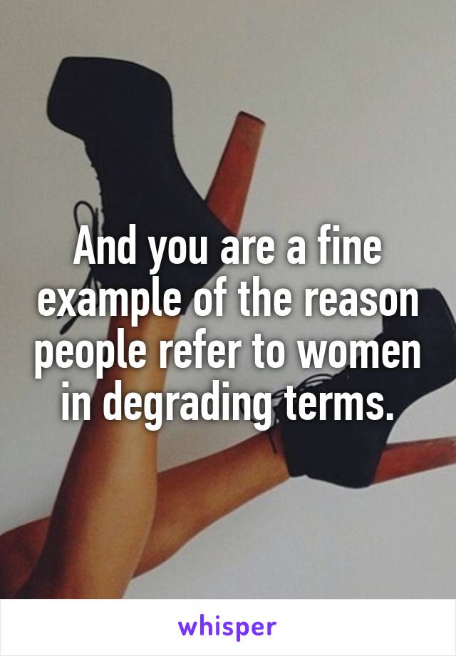 And you are a fine example of the reason people refer to women in degrading terms.