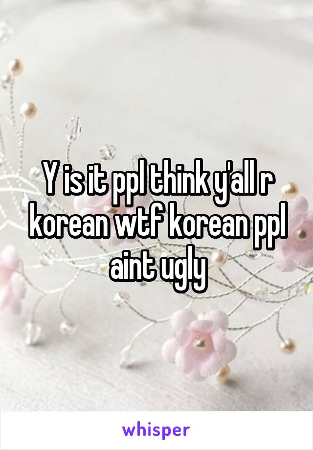 Y is it ppl think y'all r korean wtf korean ppl aint ugly