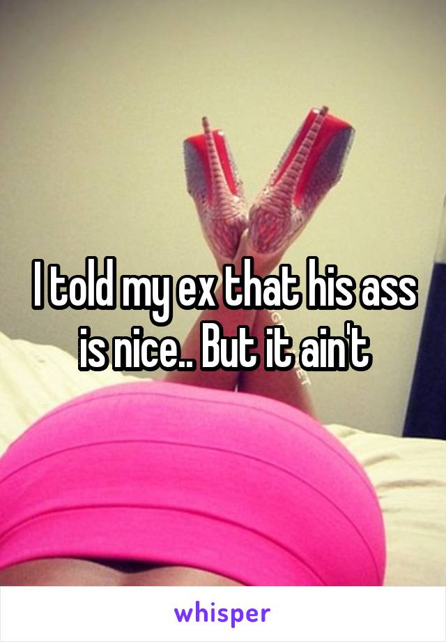 I told my ex that his ass is nice.. But it ain't