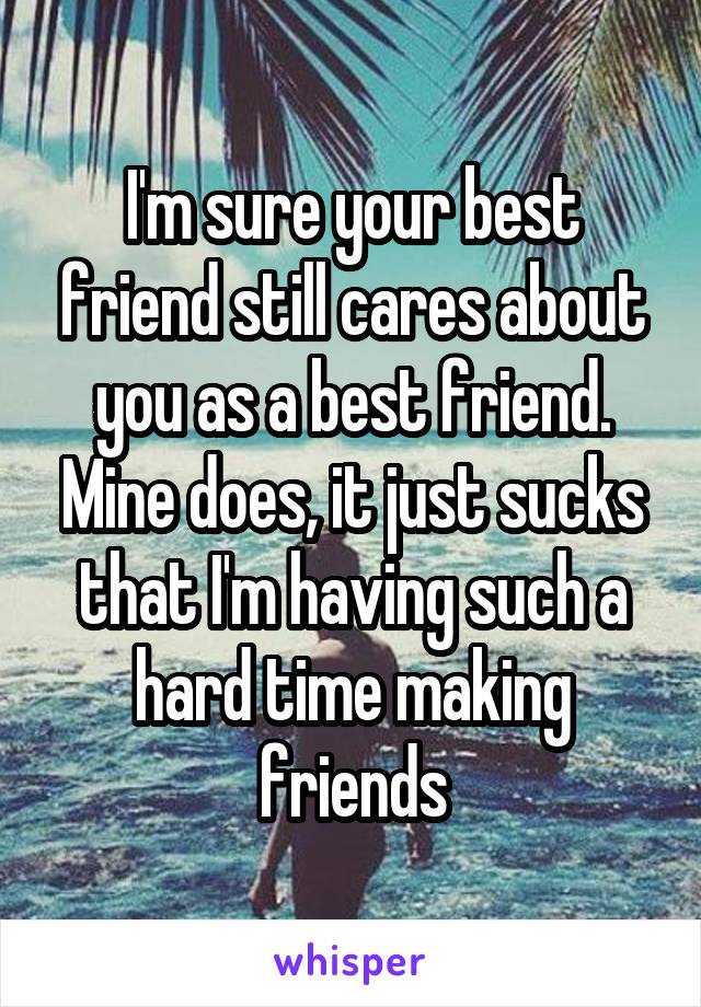 I'm sure your best friend still cares about you as a best friend. Mine does, it just sucks that I'm having such a hard time making friends