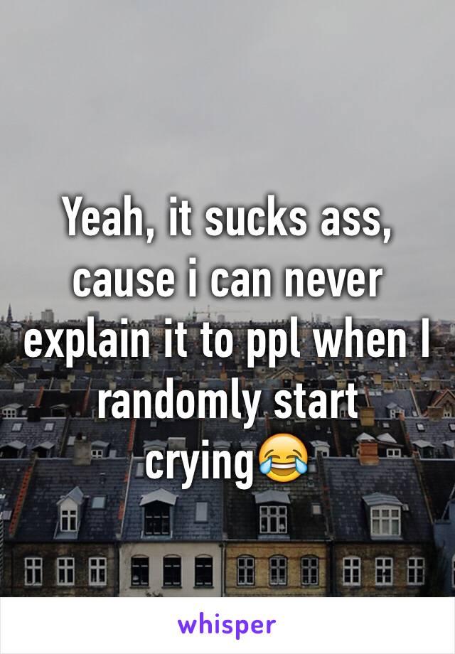 Yeah, it sucks ass, cause i can never explain it to ppl when I randomly start crying😂