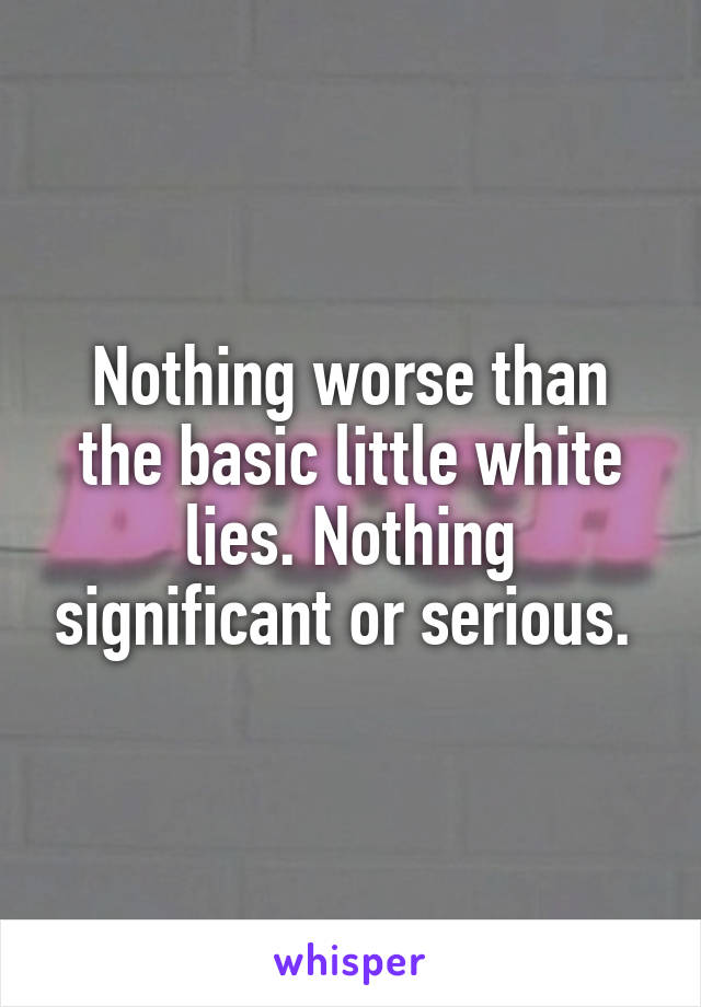 Nothing worse than the basic little white lies. Nothing significant or serious. 