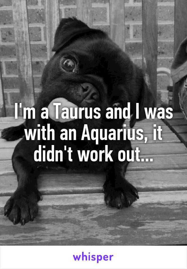 I'm a Taurus and I was with an Aquarius, it didn't work out...