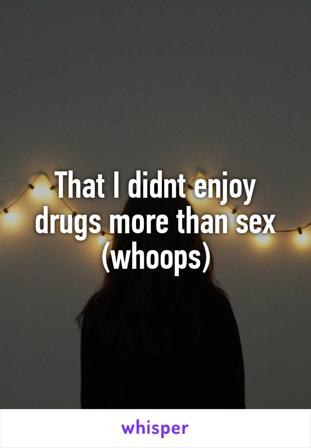 That I didnt enjoy drugs more than sex (whoops)