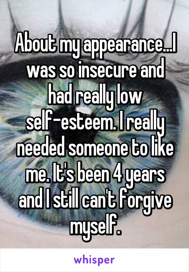 About my appearance...I was so insecure and had really low self-esteem. I really needed someone to like me. It's been 4 years and I still can't forgive myself.